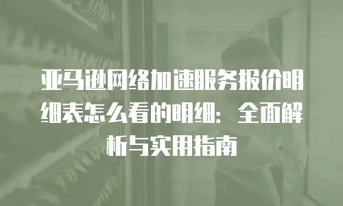 亚马逊网络加速服务报价明细表怎么看的明细：全面解析与实用指南