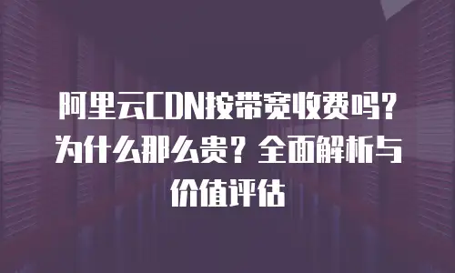 阿里云CDN按带宽收费吗？为什么那么贵？全面解析与价值评估
