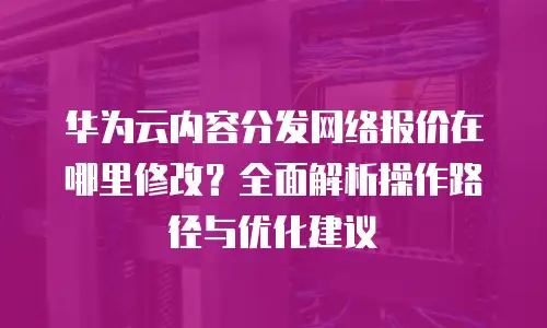 华为云内容分发网络报价在哪里修改？全面解析操作路径与优化建议
