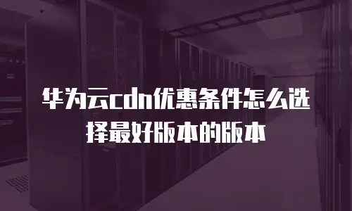 华为云cdn优惠条件怎么选择最好版本的版本