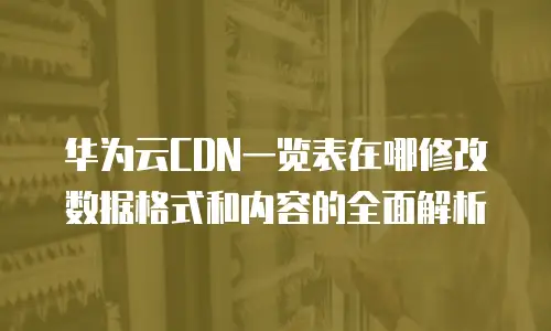 华为云CDN一览表在哪修改数据格式和内容的全面解析
