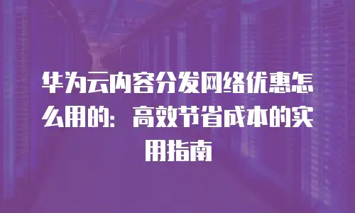 华为云内容分发网络优惠怎么用的：高效节省成本的实用指南