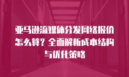 亚马逊流媒体分发网络报价怎么算？全面解析成本结构与优化策略