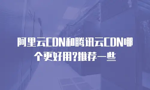 阿里云CDN和腾讯云CDN哪个更好用?推荐一些