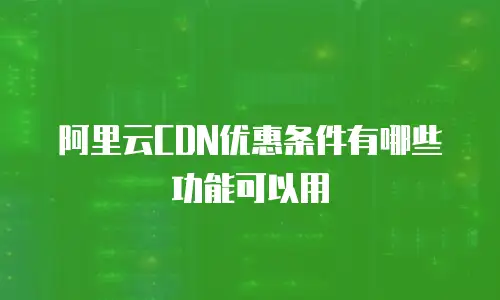 阿里云CDN优惠条件有哪些功能可以用