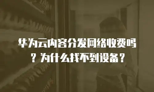 华为云内容分发网络收费吗？为什么找不到设备？
