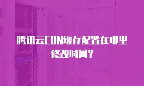 腾讯云CDN缓存配置在哪里修改时间？