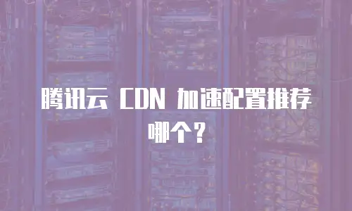 腾讯云 CDN 加速配置推荐哪个？