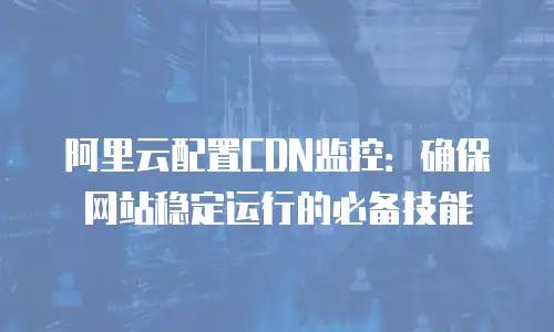 阿里云配置CDN监控：确保网站稳定运行的必备技能