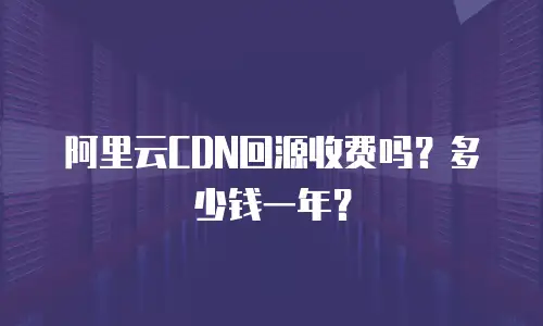 阿里云CDN回源收费吗？多少钱一年？