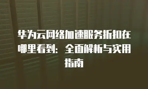 华为云网络加速服务折扣在哪里看到：全面解析与实用指南