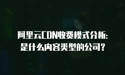 阿里云CDN收费模式分析：是什么内容类型的公司？