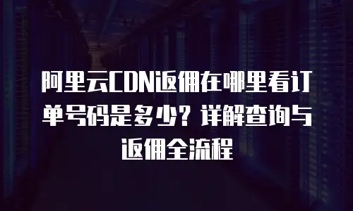 阿里云CDN返佣在哪里看订单号码是多少？详解查询与返佣全流程
