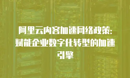 阿里云内容加速网络政策：赋能企业数字化转型的加速引擎