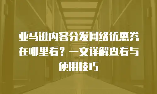 亚马逊内容分发网络优惠券在哪里看？一文详解查看与使用技巧