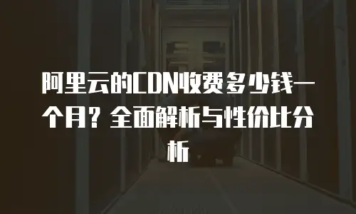 阿里云的CDN收费多少钱一个月？全面解析与性价比分析