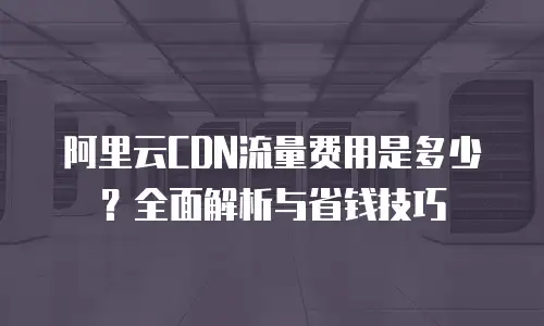 阿里云CDN流量费用是多少？全面解析与省钱技巧