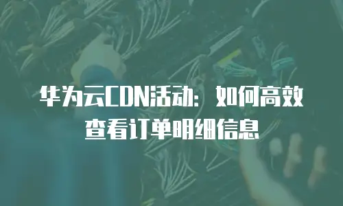 华为云CDN活动：如何高效查看订单明细信息