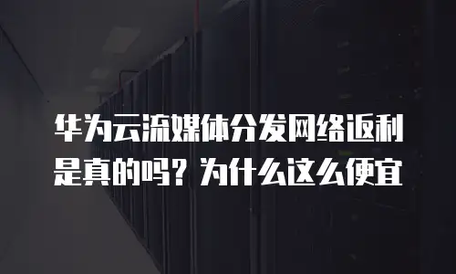 华为云流媒体分发网络返利是真的吗？为什么这么便宜