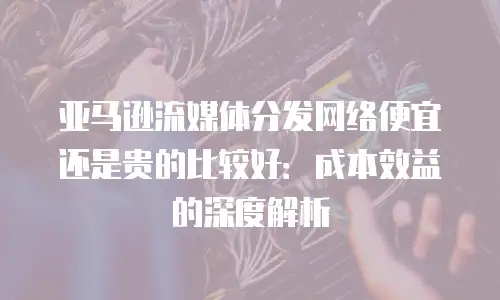 亚马逊流媒体分发网络便宜还是贵的比较好：成本效益的深度解析