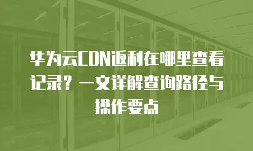 华为云CDN返利在哪里查看记录？一文详解查询路径与操作要点