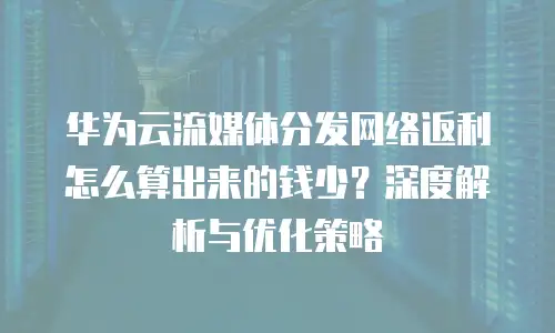 华为云流媒体分发网络返利怎么算出来的钱少？深度解析与优化策略