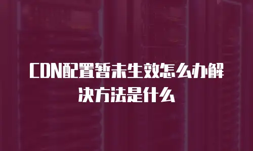 CDN配置暂未生效怎么办解决方法是什么