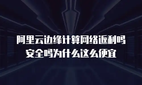 阿里云边缘计算网络返利吗安全吗为什么这么便宜