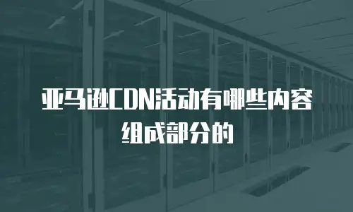 亚马逊CDN活动有哪些内容组成部分的