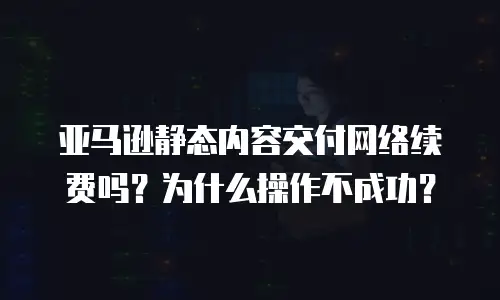 亚马逊静态内容交付网络续费吗？为什么操作不成功？