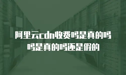 阿里云cdn收费吗是真的吗吗是真的吗还是假的