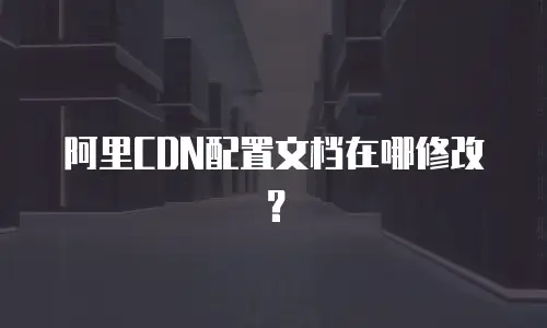 阿里CDN配置文档在哪修改？