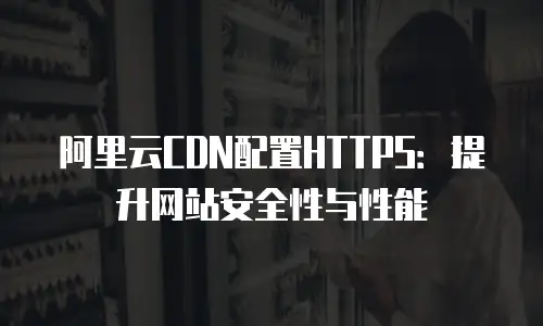 阿里云CDN配置HTTPS：提升网站安全性与性能