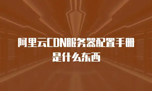 阿里云CDN服务器配置手册是什么东西