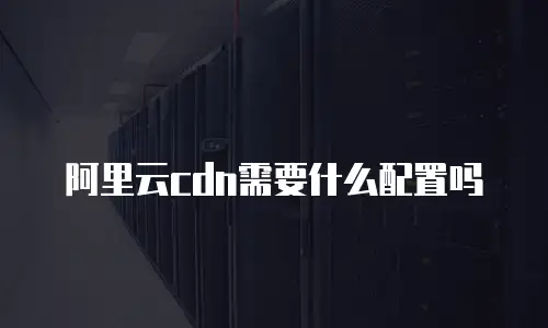 阿里云cdn需要什么配置吗