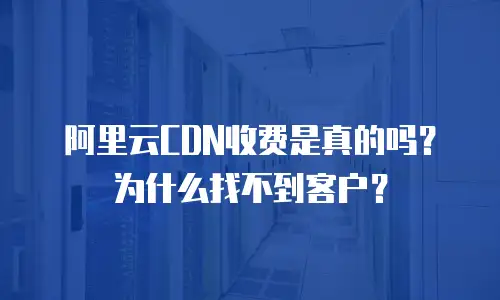 阿里云CDN收费是真的吗？为什么找不到客户？