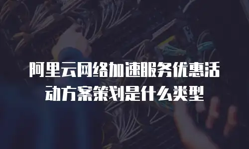 阿里云网络加速服务优惠活动方案策划是什么类型