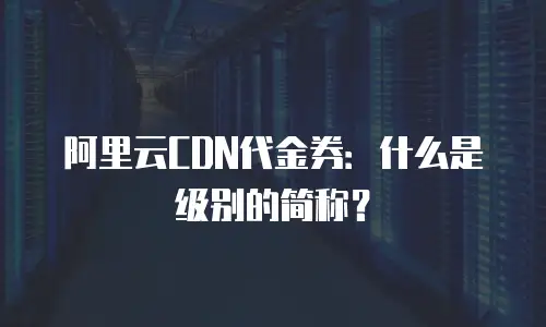 阿里云CDN代金券：什么是级别的简称？