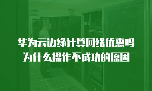 华为云边缘计算网络优惠吗为什么操作不成功的原因