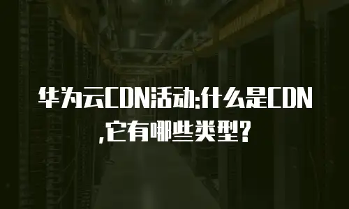 华为云CDN活动:什么是CDN,它有哪些类型?