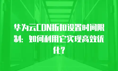 华为云CDN折扣设置时间限制：如何利用它实现高效优化？