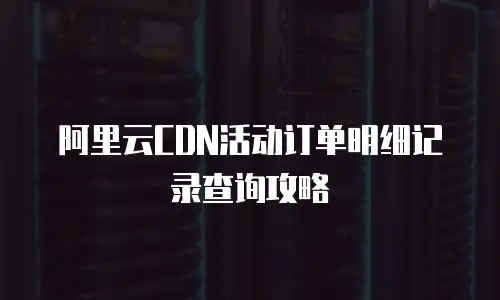 阿里云CDN活动订单明细记录查询攻略