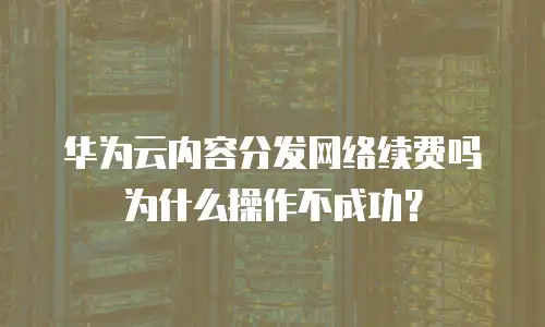 华为云内容分发网络续费吗为什么操作不成功？