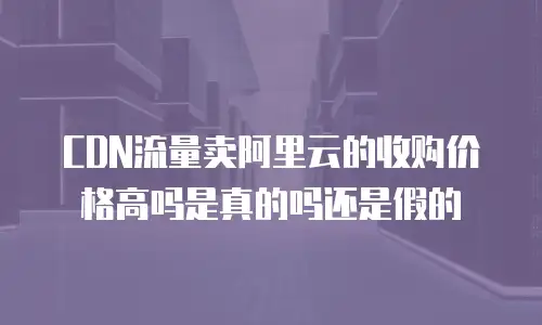 CDN流量卖阿里云的收购价格高吗是真的吗还是假的