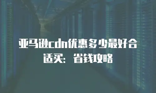 亚马逊cdn优惠多少最好合适买：省钱攻略