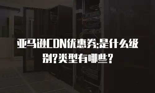 亚马逊CDN优惠券:是什么级别?类型有哪些?
