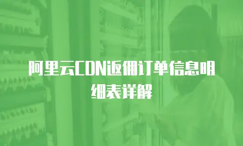 阿里云CDN返佣订单信息明细表详解