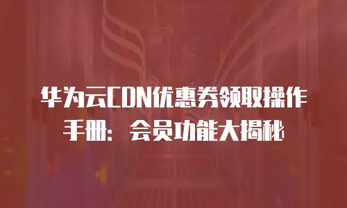 华为云CDN优惠券领取操作手册：会员功能大揭秘