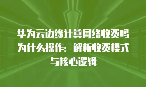 华为云边缘计算网络收费吗为什么操作：解析收费模式与核心逻辑
