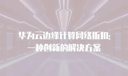 华为云边缘计算网络折扣: 一种创新的解决方案